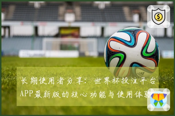 长期使用者分享：世界杯投注平台APP最新版的核心功能与使用体验解析